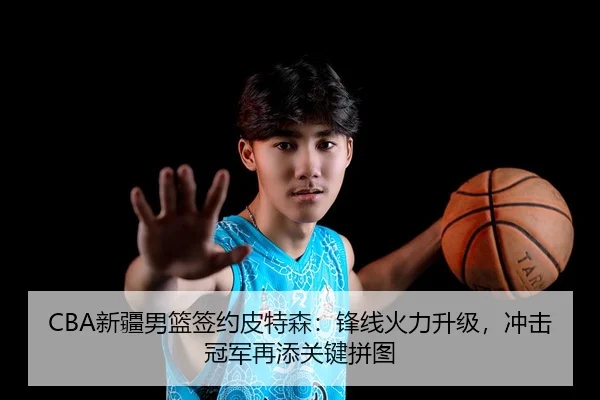 CBA新疆男篮签约皮特森：锋线火力升级，冲击冠军再添关键拼图